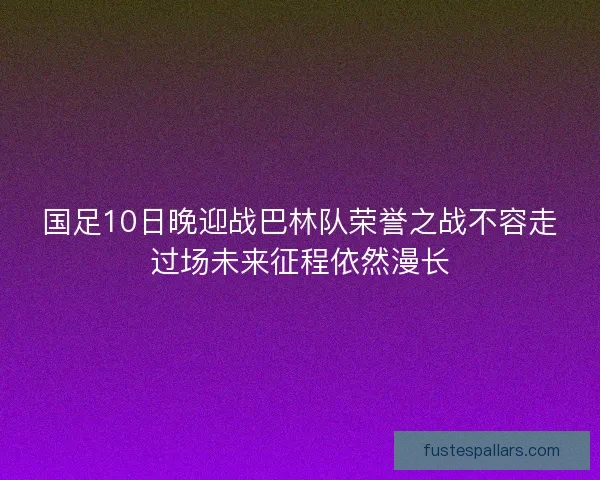 国足10日晚迎战巴林队荣誉之战不容走过场未来征程依然漫长